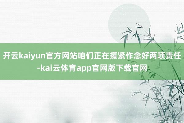 开云kaiyun官方网站咱们正在攥紧作念好两项责任-kai云体育app官网版下载官网