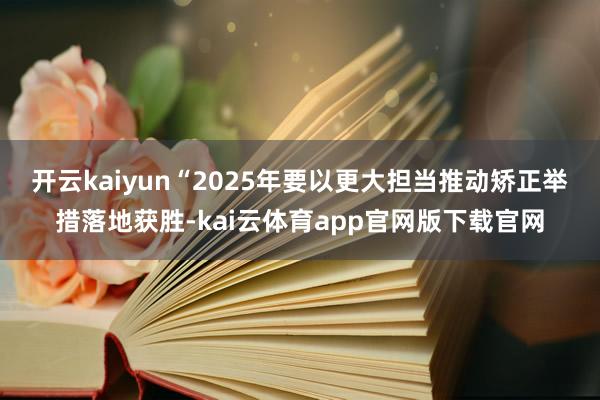 开云kaiyun “2025年要以更大担当推动矫正举措落地获胜-kai云体育app官网版下载官网