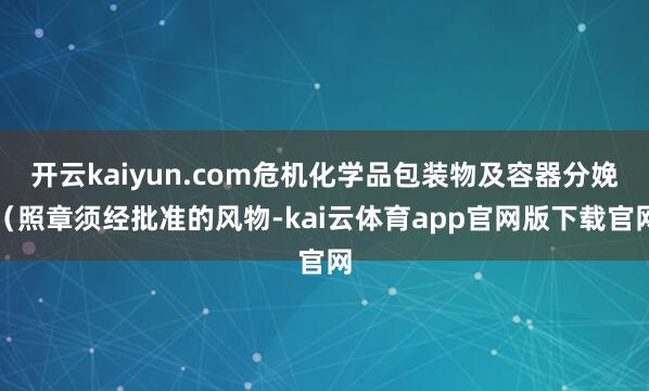 开云kaiyun.com危机化学品包装物及容器分娩(照章须经批准的风物-kai云体育app官网版下载官网