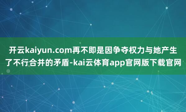 开云kaiyun.com再不即是因争夺权力与她产生了不行合并的矛盾-kai云体育app官网版下载官网