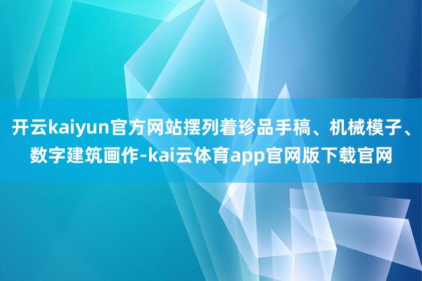 开云kaiyun官方网站摆列着珍品手稿、机械模子、数字建筑画作-kai云体育app官网版下载官网