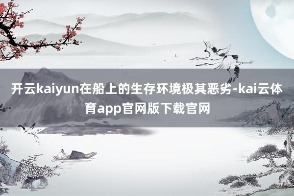 开云kaiyun在船上的生存环境极其恶劣-kai云体育app官网版下载官网