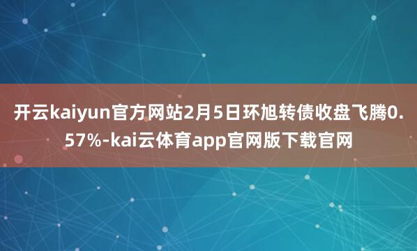 开云kaiyun官方网站2月5日环旭转债收盘飞腾0.57%-kai云体育app官网版下载官网