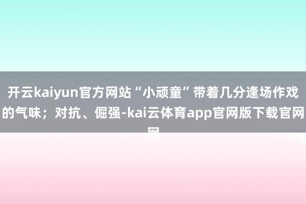 开云kaiyun官方网站“小顽童”带着几分逢场作戏的气味；对抗、倔强-kai云体育app官网版下载官网