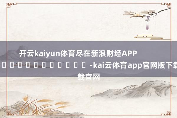 开云kaiyun体育尽在新浪财经APP            													-kai云体育app官网版下载官网