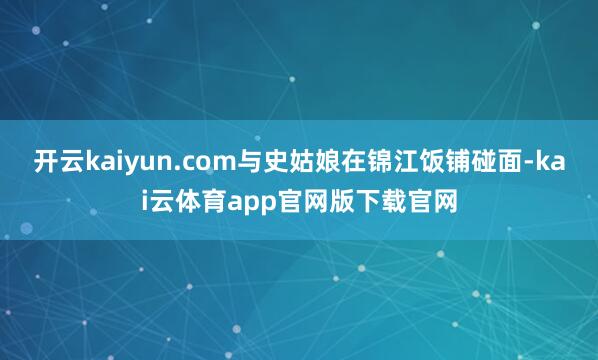 开云kaiyun.com与史姑娘在锦江饭铺碰面-kai云体育app官网版下载官网