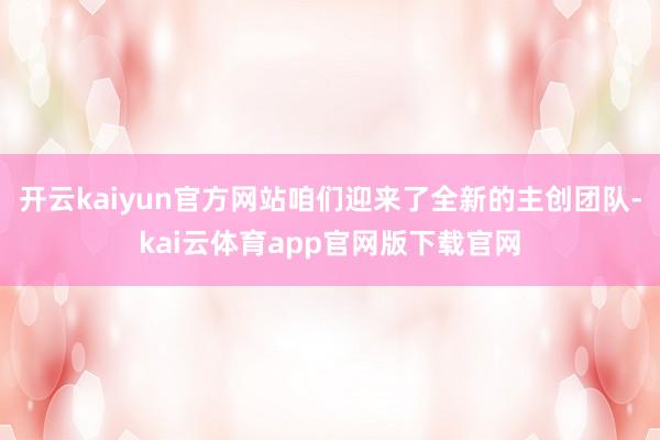 开云kaiyun官方网站咱们迎来了全新的主创团队-kai云体育app官网版下载官网