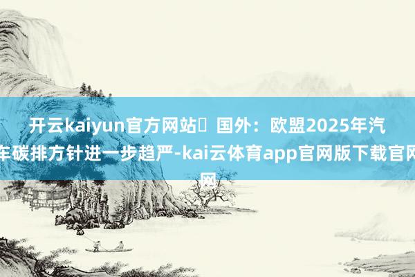 开云kaiyun官方网站　　►国外：欧盟2025年汽车碳排方针进一步趋严-kai云体育app官网版下载官网