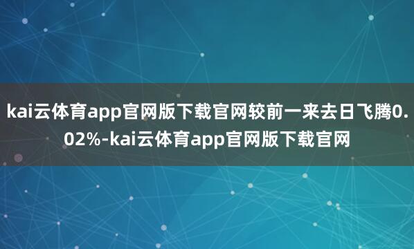 kai云体育app官网版下载官网较前一来去日飞腾0.02%-kai云体育app官网版下载官网