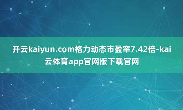 开云kaiyun.com格力动态市盈率7.42倍-kai云体育app官网版下载官网
