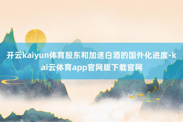 开云kaiyun体育股东和加速白酒的国外化进度-kai云体育app官网版下载官网