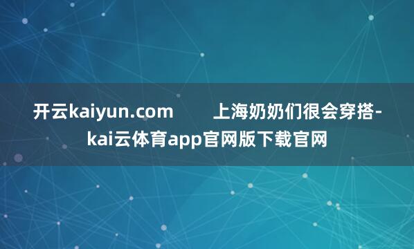 开云kaiyun.com        上海奶奶们很会穿搭-kai云体育app官网版下载官网