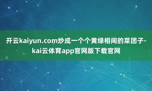 开云kaiyun.com炒成一个个黄绿相间的菜团子-kai云体育app官网版下载官网