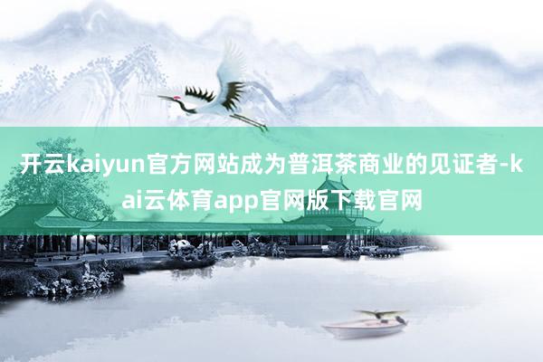开云kaiyun官方网站成为普洱茶商业的见证者-kai云体育app官网版下载官网