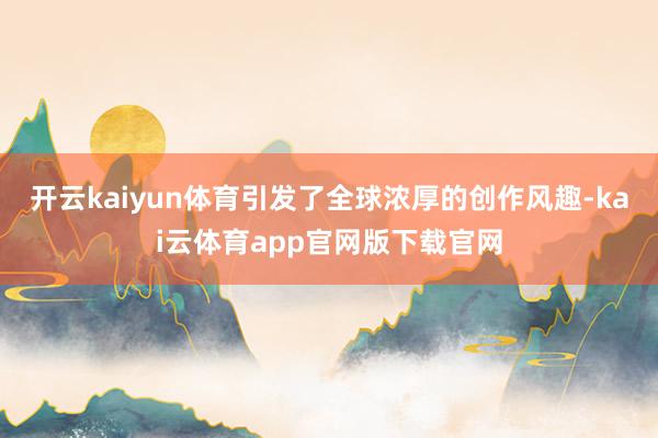开云kaiyun体育引发了全球浓厚的创作风趣-kai云体育app官网版下载官网