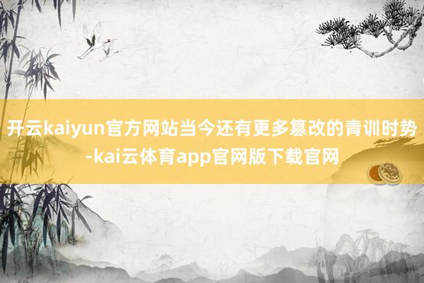 开云kaiyun官方网站当今还有更多篡改的青训时势-kai云体育app官网版下载官网