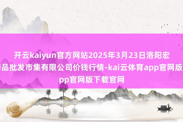 开云kaiyun官方网站2025年3月23日洛阳宏进农副居品批发市集有限公司价钱行情-kai云体育app官网版下载官网