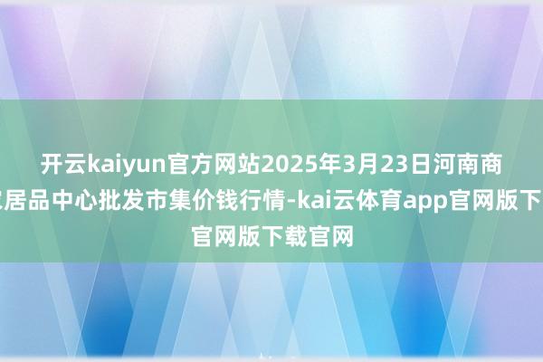 开云kaiyun官方网站2025年3月23日河南商丘市农居品中心批发市集价钱行情-kai云体育app官网版下载官网