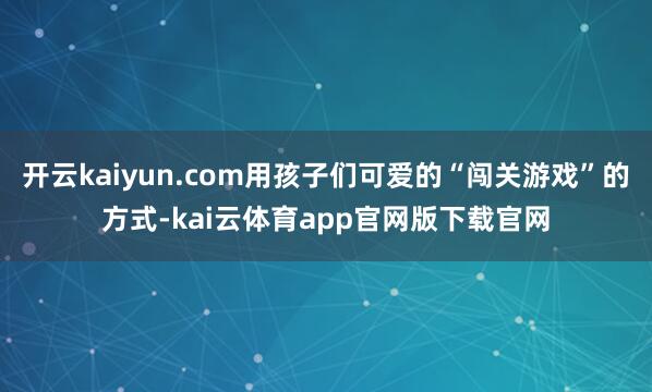 开云kaiyun.com用孩子们可爱的“闯关游戏”的方式-kai云体育app官网版下载官网