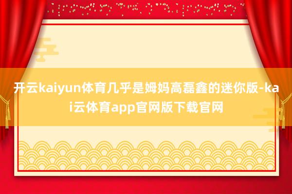 开云kaiyun体育几乎是姆妈高磊鑫的迷你版-kai云体育app官网版下载官网