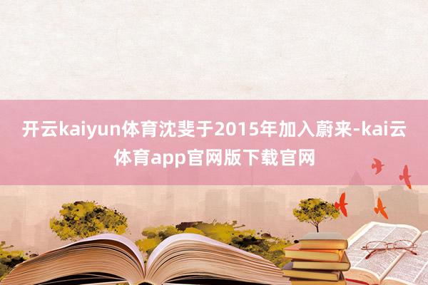 开云kaiyun体育沈斐于2015年加入蔚来-kai云体育app官网版下载官网