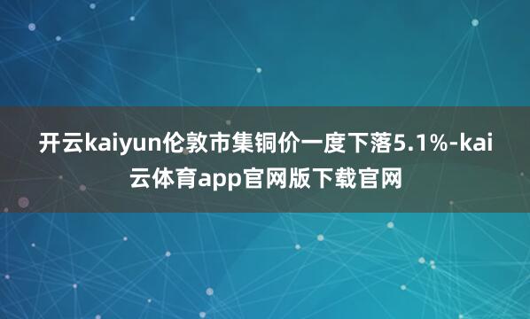 开云kaiyun　　伦敦市集铜价一度下落5.1%-kai云体育app官网版下载官网