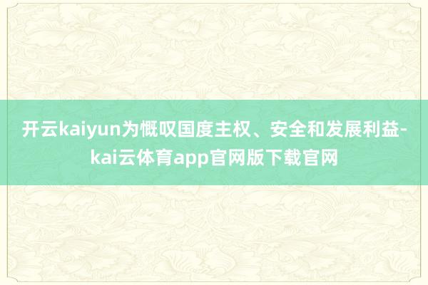 开云kaiyun 为慨叹国度主权、安全和发展利益-kai云体育app官网版下载官网