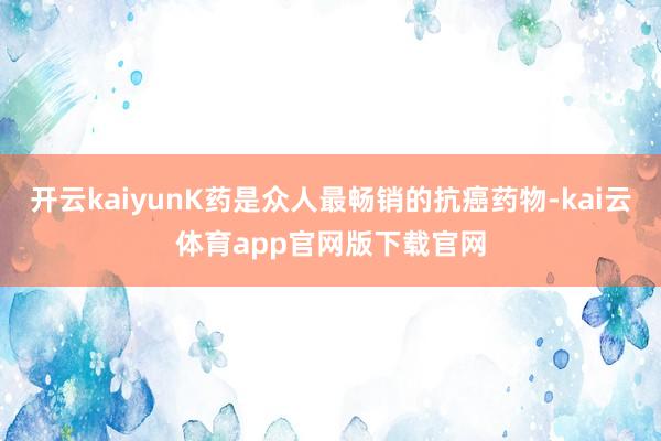 开云kaiyunK药是众人最畅销的抗癌药物-kai云体育app官网版下载官网