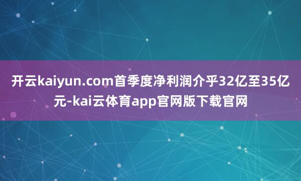 开云kaiyun.com首季度净利润介乎32亿至35亿元-kai云体育app官网版下载官网