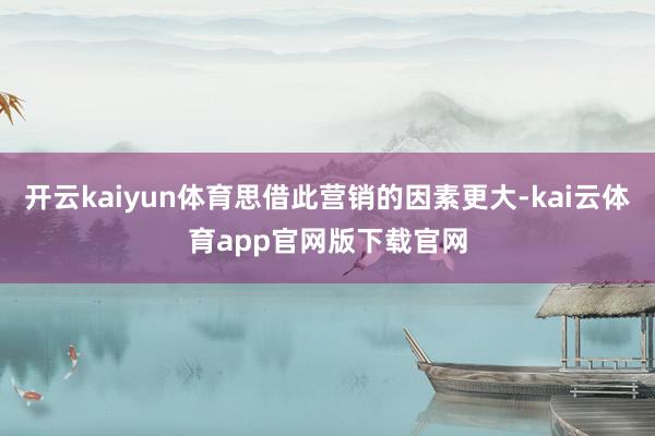 开云kaiyun体育思借此营销的因素更大-kai云体育app官网版下载官网