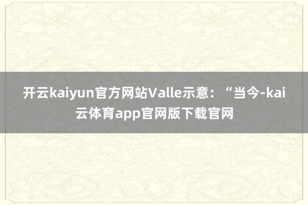 开云kaiyun官方网站Valle示意：“当今-kai云体育app官网版下载官网