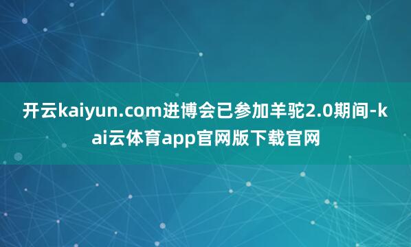 开云kaiyun.com进博会已参加羊驼2.0期间-kai云体育app官网版下载官网
