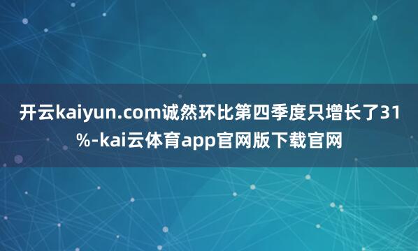 开云kaiyun.com诚然环比第四季度只增长了31%-kai云体育app官网版下载官网