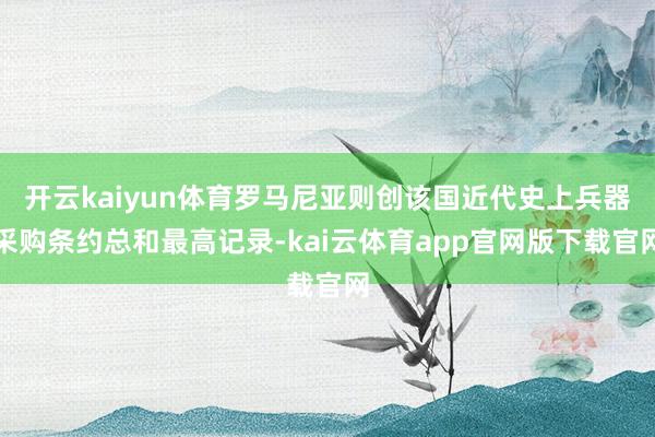 开云kaiyun体育罗马尼亚则创该国近代史上兵器采购条约总和最高记录-kai云体育app官网版下载官网