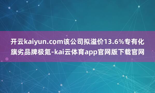 开云kaiyun.com该公司拟溢价13.6%专有化旗劣品牌极氪-kai云体育app官网版下载官网