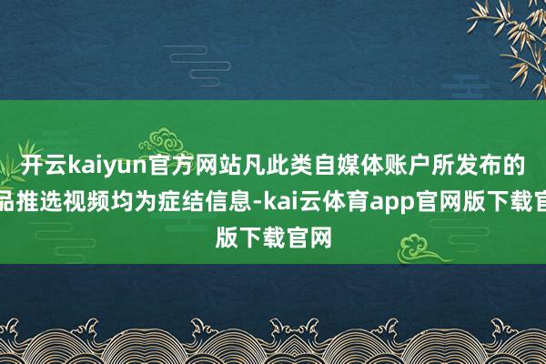 开云kaiyun官方网站凡此类自媒体账户所发布的居品推选视频均为症结信息-kai云体育app官网版下载官网
