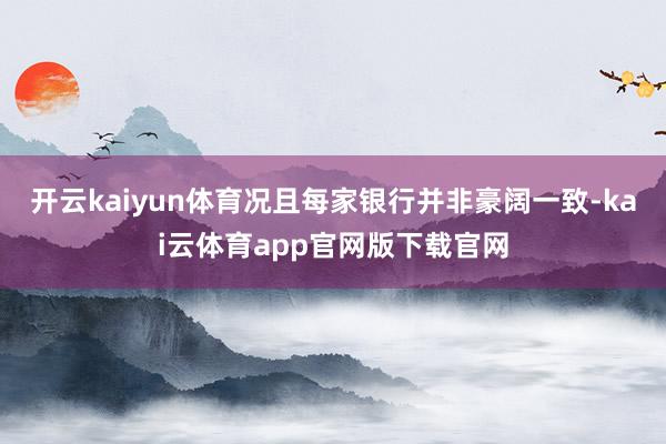 开云kaiyun体育况且每家银行并非豪阔一致-kai云体育app官网版下载官网