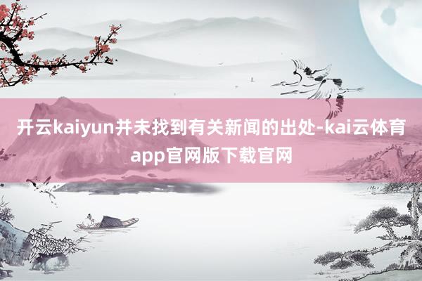 开云kaiyun并未找到有关新闻的出处-kai云体育app官网版下载官网