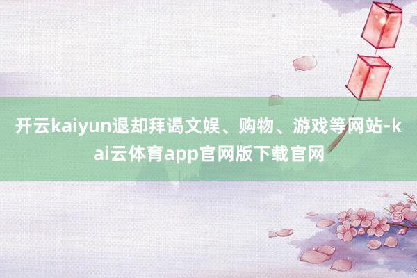 开云kaiyun退却拜谒文娱、购物、游戏等网站-kai云体育app官网版下载官网