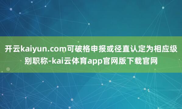 开云kaiyun.com可破格申报或径直认定为相应级别职称-kai云体育app官网版下载官网