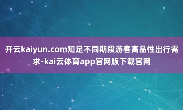 开云kaiyun.com知足不同期段游客高品性出行需求-kai云体育app官网版下载官网