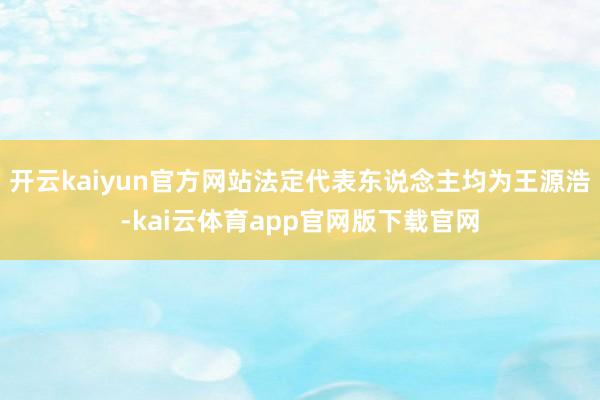 开云kaiyun官方网站法定代表东说念主均为王源浩-kai云体育app官网版下载官网