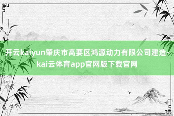 开云kaiyun肇庆市高要区鸿源动力有限公司建造-kai云体育app官网版下载官网
