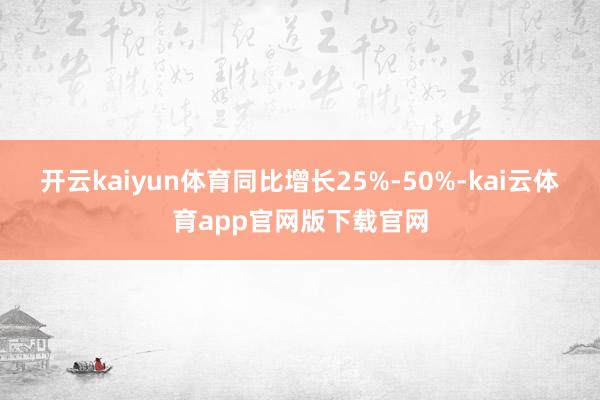 开云kaiyun体育同比增长25%-50%-kai云体育app官网版下载官网