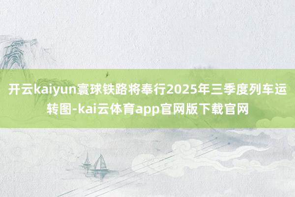 开云kaiyun寰球铁路将奉行2025年三季度列车运转图-kai云体育app官网版下载官网
