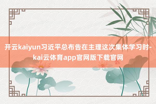 开云kaiyun习近平总布告在主理这次集体学习时-kai云体育app官网版下载官网