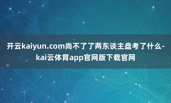 开云kaiyun.com尚不了了两东谈主盘考了什么-kai云体育app官网版下载官网