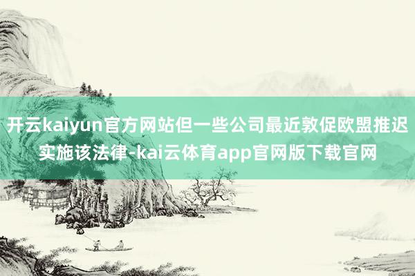 开云kaiyun官方网站但一些公司最近敦促欧盟推迟实施该法律-kai云体育app官网版下载官网