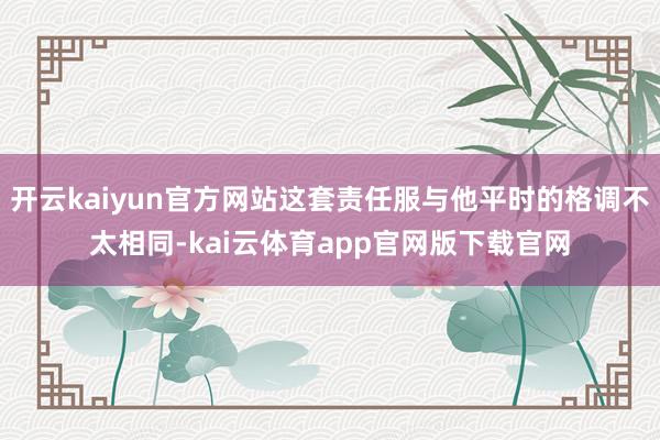 开云kaiyun官方网站这套责任服与他平时的格调不太相同-kai云体育app官网版下载官网