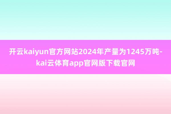 开云kaiyun官方网站2024年产量为1245万吨-kai云体育app官网版下载官网